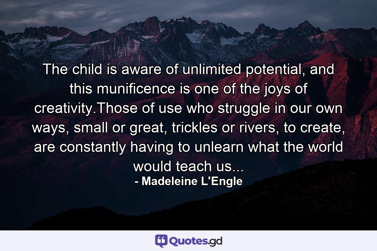 The child is aware of unlimited potential, and this munificence is one of the joys of creativity.Those of use who struggle in our own ways, small or great, trickles or rivers, to create, are constantly having to unlearn what the world would teach us... - Quote by Madeleine L'Engle