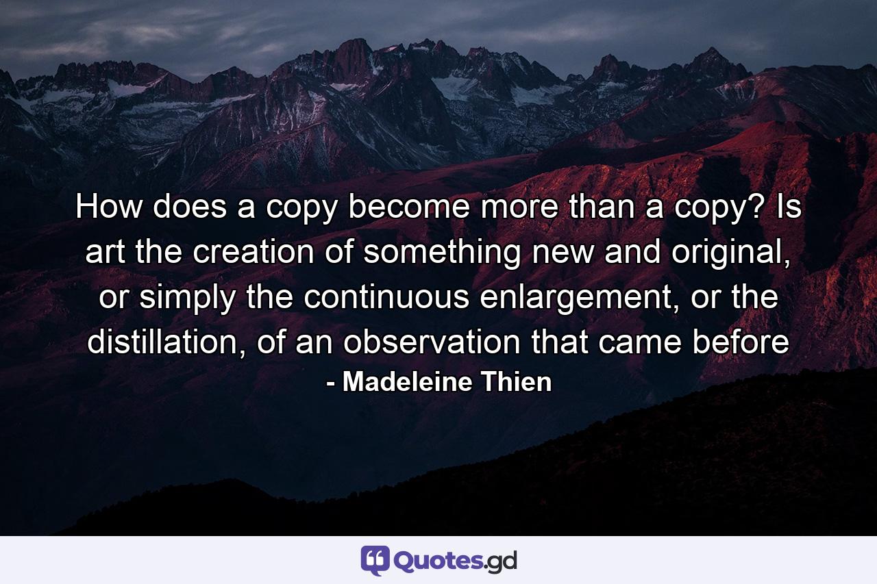 How does a copy become more than a copy? Is art the creation of something new and original, or simply the continuous enlargement, or the distillation, of an observation that came before - Quote by Madeleine Thien