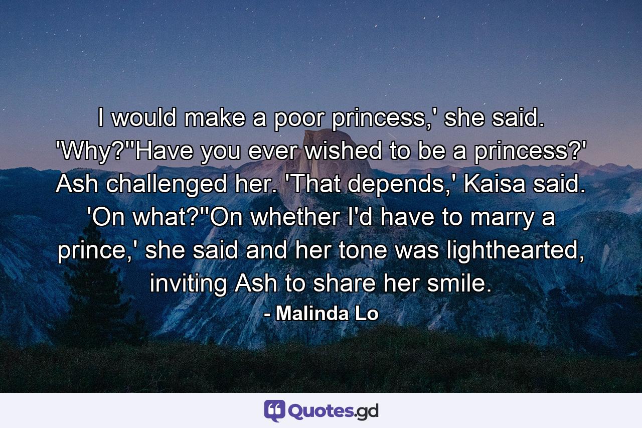 I would make a poor princess,' she said. 'Why?''Have you ever wished to be a princess?' Ash challenged her. 'That depends,' Kaisa said. 'On what?''On whether I'd have to marry a prince,' she said and her tone was lighthearted, inviting Ash to share her smile. - Quote by Malinda Lo