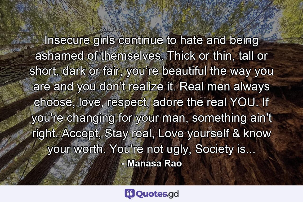 Insecure girls continue to hate and being ashamed of themselves. Thick or thin, tall or short, dark or fair, you’re beautiful the way you are and you don’t realize it. Real men always choose, love, respect, adore the real YOU. If you're changing for your man, something ain't right. Accept, Stay real, Love yourself & know your worth. You're not ugly, Society is... - Quote by Manasa Rao