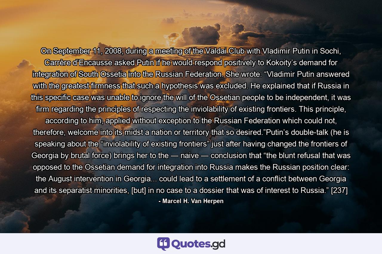 On September 11, 2008, during a meeting of the Valdai Club with Vladimir Putin in Sochi, Carrère d’Encausse asked Putin if he would respond positively to Kokoity’s demand for integration of South Ossetia into the Russian Federation. She wrote: “Vladimir Putin answered with the greatest firmness that such a hypothesis was excluded. He explained that if Russia in this specific case was unable to ignore the will of the Ossetian people to be independent, it was firm regarding the principles of respecting the inviolability of existing frontiers. This principle, according to him, applied without exception to the Russian Federation which could not, therefore, welcome into its midst a nation or territory that so desired.”Putin’s double-talk (he is speaking about the “inviolability of existing frontiers” just after having changed the frontiers of Georgia by brutal force) brings her to the — naive — conclusion that “the blunt refusal that was opposed to the Ossetian demand for integration into Russia makes the Russian position clear: the August intervention in Georgia... could lead to a settlement of a conflict between Georgia and its separatist minorities, [but] in no case to a dossier that was of interest to Russia.” [237] - Quote by Marcel H. Van Herpen