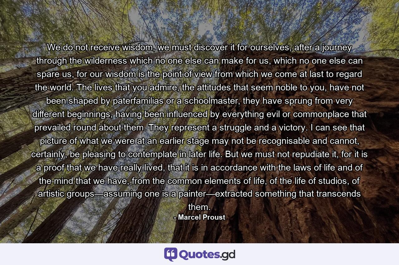 We do not receive wisdom, we must discover it for ourselves, after a journey through the wilderness which no one else can make for us, which no one else can spare us, for our wisdom is the point of view from which we come at last to regard the world. The lives that you admire, the attitudes that seem noble to you, have not been shaped by paterfamilias or a schoolmaster, they have sprung from very different beginnings, having been influenced by everything evil or commonplace that prevailed round about them. They represent a struggle and a victory. I can see that picture of what we were at an earlier stage may not be recognisable and cannot, certainly, be pleasing to contemplate in later life. But we must not repudiate it, for it is a proof that we have really lived, that it is in accordance with the laws of life and of the mind that we have, from the common elements of life, of the life of studios, of artistic groups—assuming one is a painter—extracted something that transcends them. - Quote by Marcel Proust