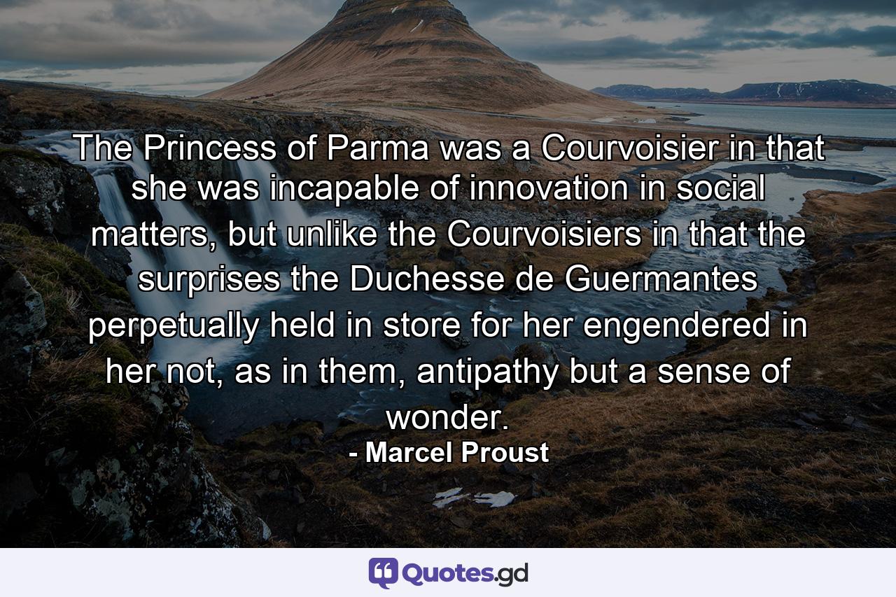 The Princess of Parma was a Courvoisier in that she was incapable of innovation in social matters, but unlike the Courvoisiers in that the surprises the Duchesse de Guermantes perpetually held in store for her engendered in her not, as in them, antipathy but a sense of wonder. - Quote by Marcel Proust