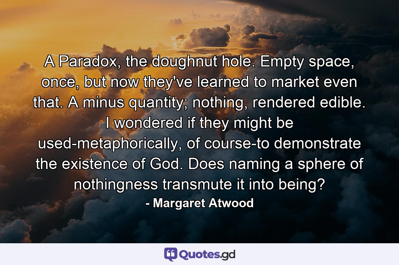 A Paradox, the doughnut hole. Empty space, once, but now they've learned to market even that. A minus quantity; nothing, rendered edible. I wondered if they might be used-metaphorically, of course-to demonstrate the existence of God. Does naming a sphere of nothingness transmute it into being? - Quote by Margaret Atwood