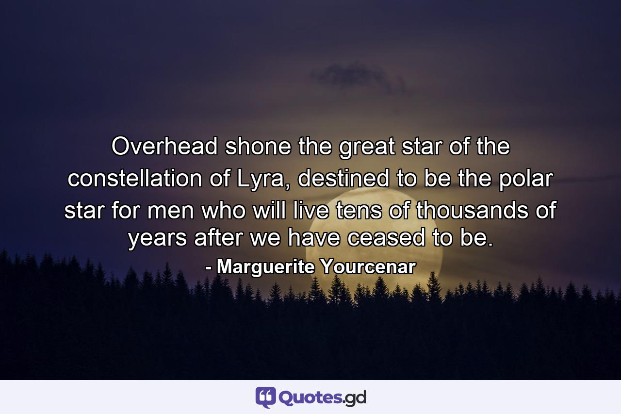 Overhead shone the great star of the constellation of Lyra, destined to be the polar star for men who will live tens of thousands of years after we have ceased to be. - Quote by Marguerite Yourcenar