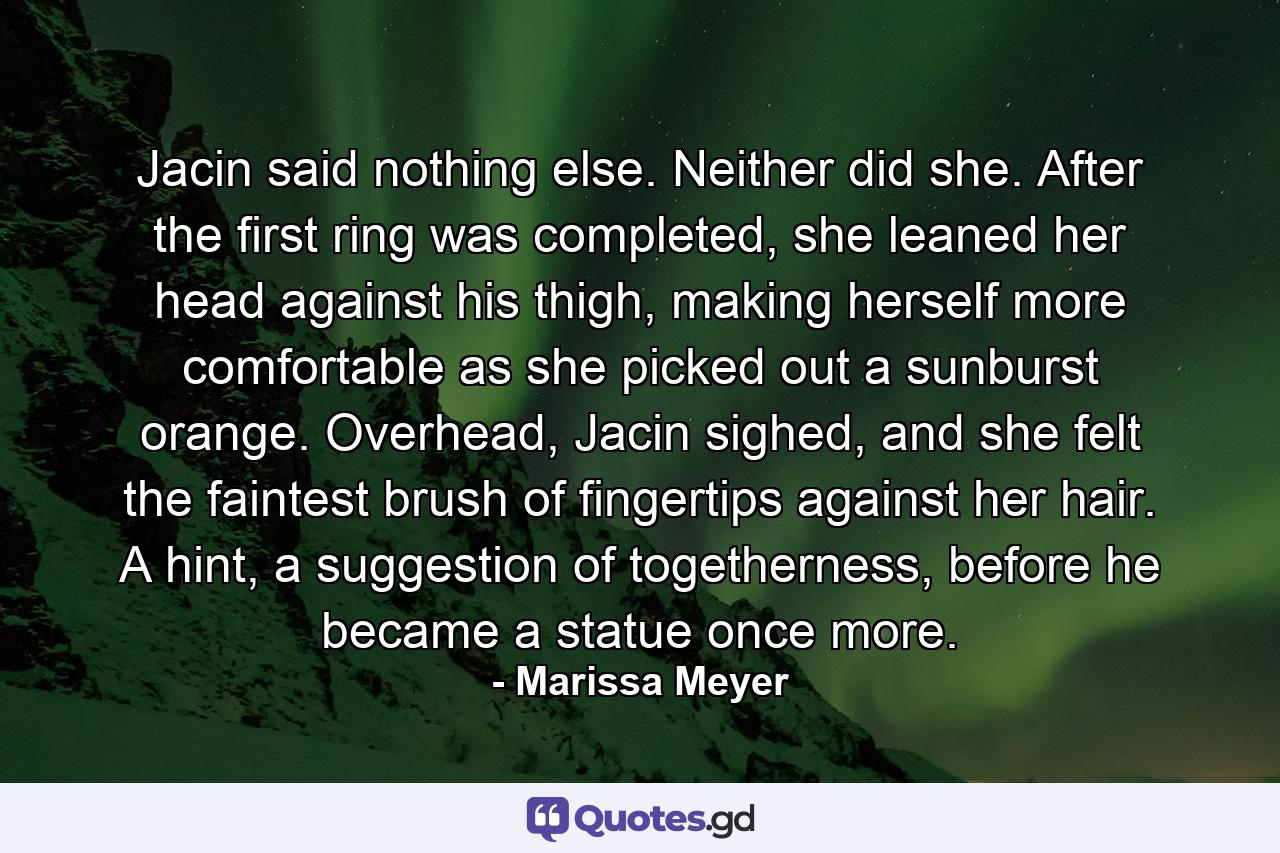 Jacin said nothing else. Neither did she. After the first ring was completed, she leaned her head against his thigh, making herself more comfortable as she picked out a sunburst orange. Overhead, Jacin sighed, and she felt the faintest brush of fingertips against her hair. A hint, a suggestion of togetherness, before he became a statue once more. - Quote by Marissa Meyer