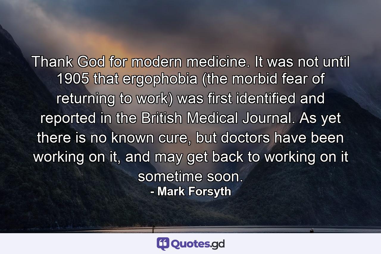 Thank God for modern medicine. It was not until 1905 that ergophobia (the morbid fear of returning to work) was first identified and reported in the British Medical Journal. As yet there is no known cure, but doctors have been working on it, and may get back to working on it sometime soon. - Quote by Mark Forsyth