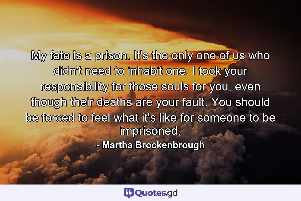 My fate is a prison. It's the only one of us who didn't need to inhabit one. I took your responsibility for those souls for you, even though their deaths are your fault. You should be forced to feel what it's like for someone to be imprisoned. - Quote by Martha Brockenbrough