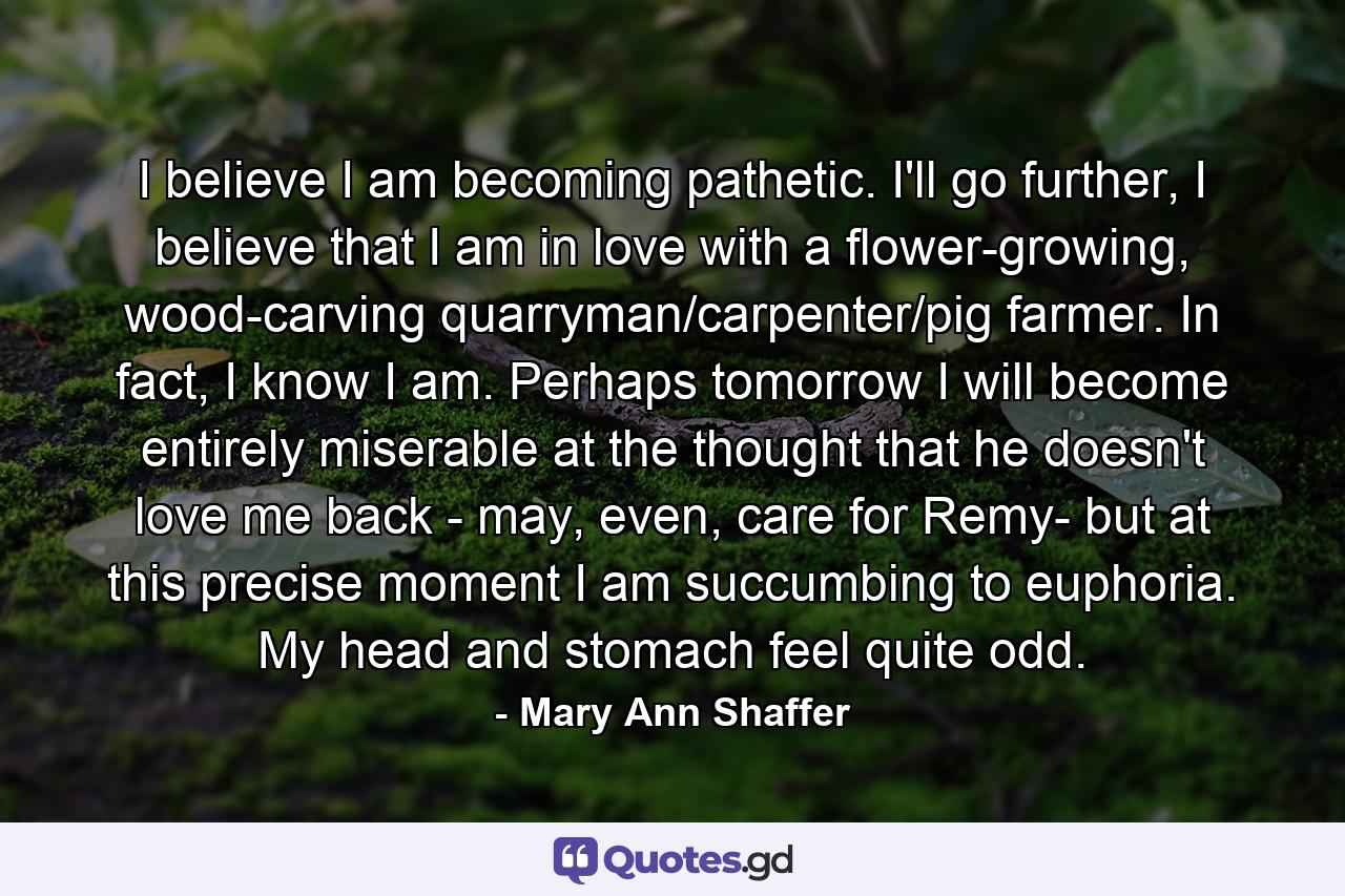 I believe I am becoming pathetic. I'll go further, I believe that I am in love with a flower-growing, wood-carving quarryman/carpenter/pig farmer. In fact, I know I am. Perhaps tomorrow I will become entirely miserable at the thought that he doesn't love me back - may, even, care for Remy- but at this precise moment I am succumbing to euphoria. My head and stomach feel quite odd. - Quote by Mary Ann Shaffer