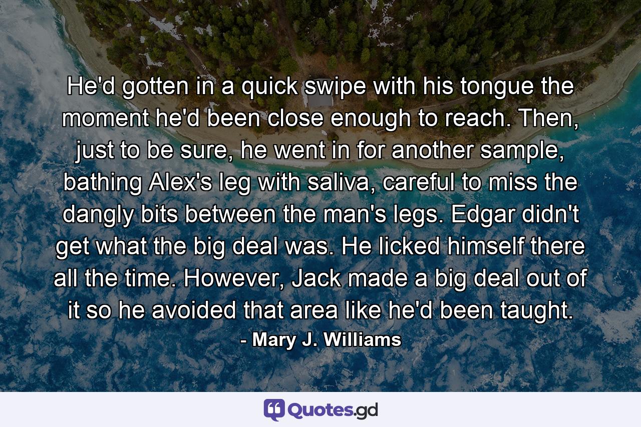 He'd gotten in a quick swipe with his tongue the moment he'd been close enough to reach. Then, just to be sure, he went in for another sample, bathing Alex's leg with saliva, careful to miss the dangly bits between the man's legs. Edgar didn't get what the big deal was. He licked himself there all the time. However, Jack made a big deal out of it so he avoided that area like he'd been taught. - Quote by Mary J. Williams