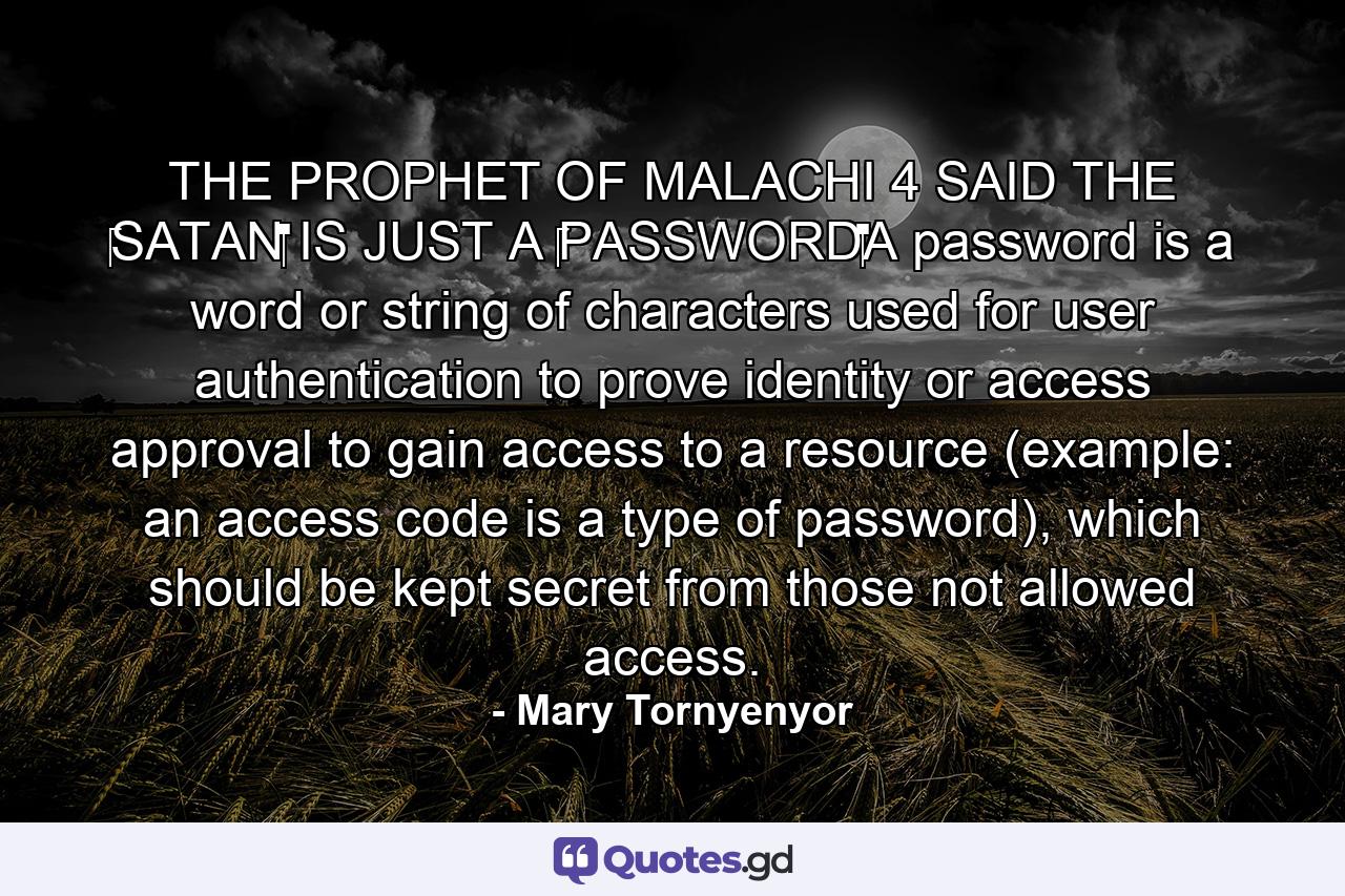 THE PROPHET OF MALACHI 4 SAID THE ‪SATAN‬ IS JUST A ‪‎PASSWORD‬A password is a word or string of characters used for user authentication to prove identity or access approval to gain access to a resource (example: an access code is a type of password), which should be kept secret from those not allowed access. - Quote by Mary Tornyenyor