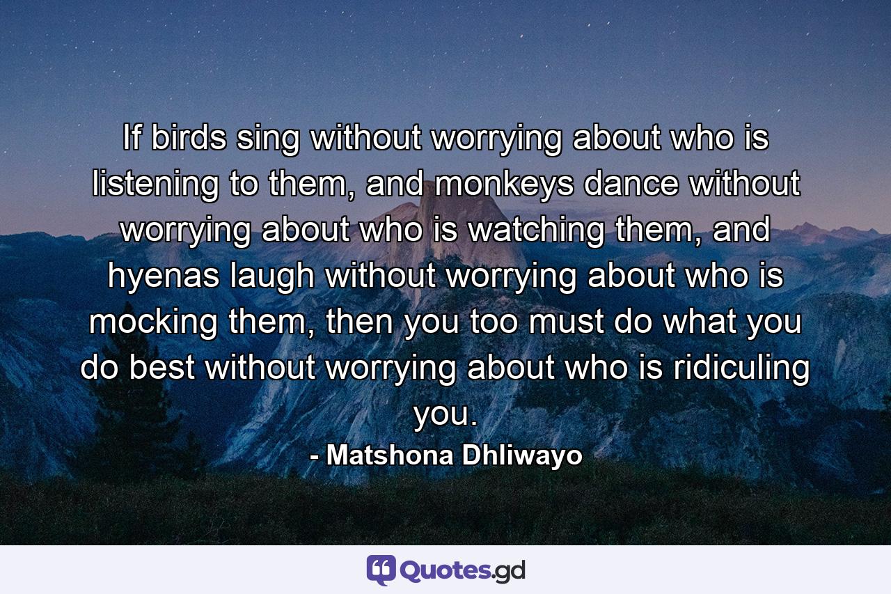 If birds sing without worrying about who is listening to them, and monkeys dance without worrying about who is watching them, and hyenas laugh without worrying about who is mocking them, then you too must do what you do best without worrying about who is ridiculing you. - Quote by Matshona Dhliwayo