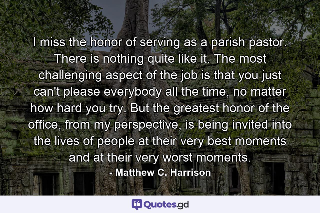 I miss the honor of serving as a parish pastor. There is nothing quite like it. The most challenging aspect of the job is that you just can't please everybody all the time, no matter how hard you try. But the greatest honor of the office, from my perspective, is being invited into the lives of people at their very best moments and at their very worst moments. - Quote by Matthew C. Harrison