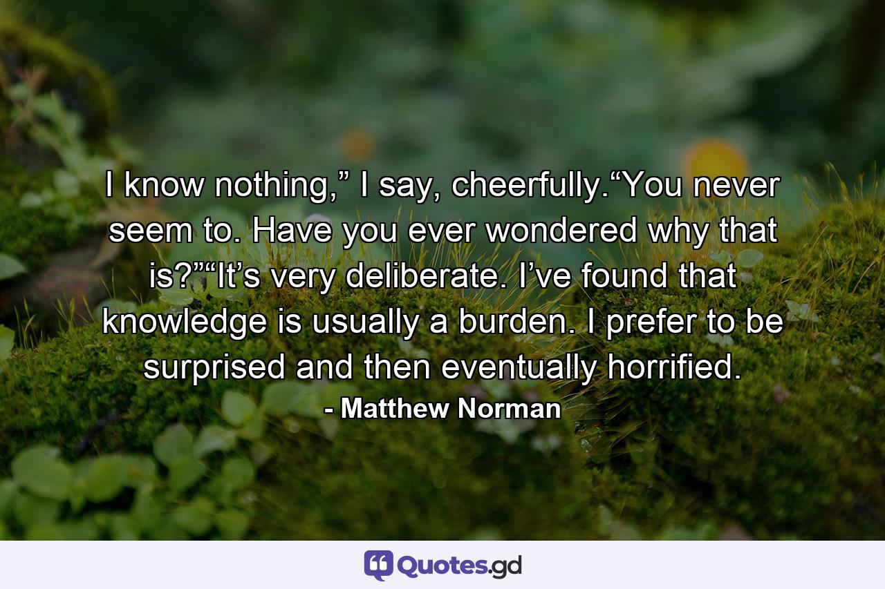 I know nothing,” I say, cheerfully.“You never seem to. Have you ever wondered why that is?”“It’s very deliberate. I’ve found that knowledge is usually a burden. I prefer to be surprised and then eventually horrified. - Quote by Matthew Norman