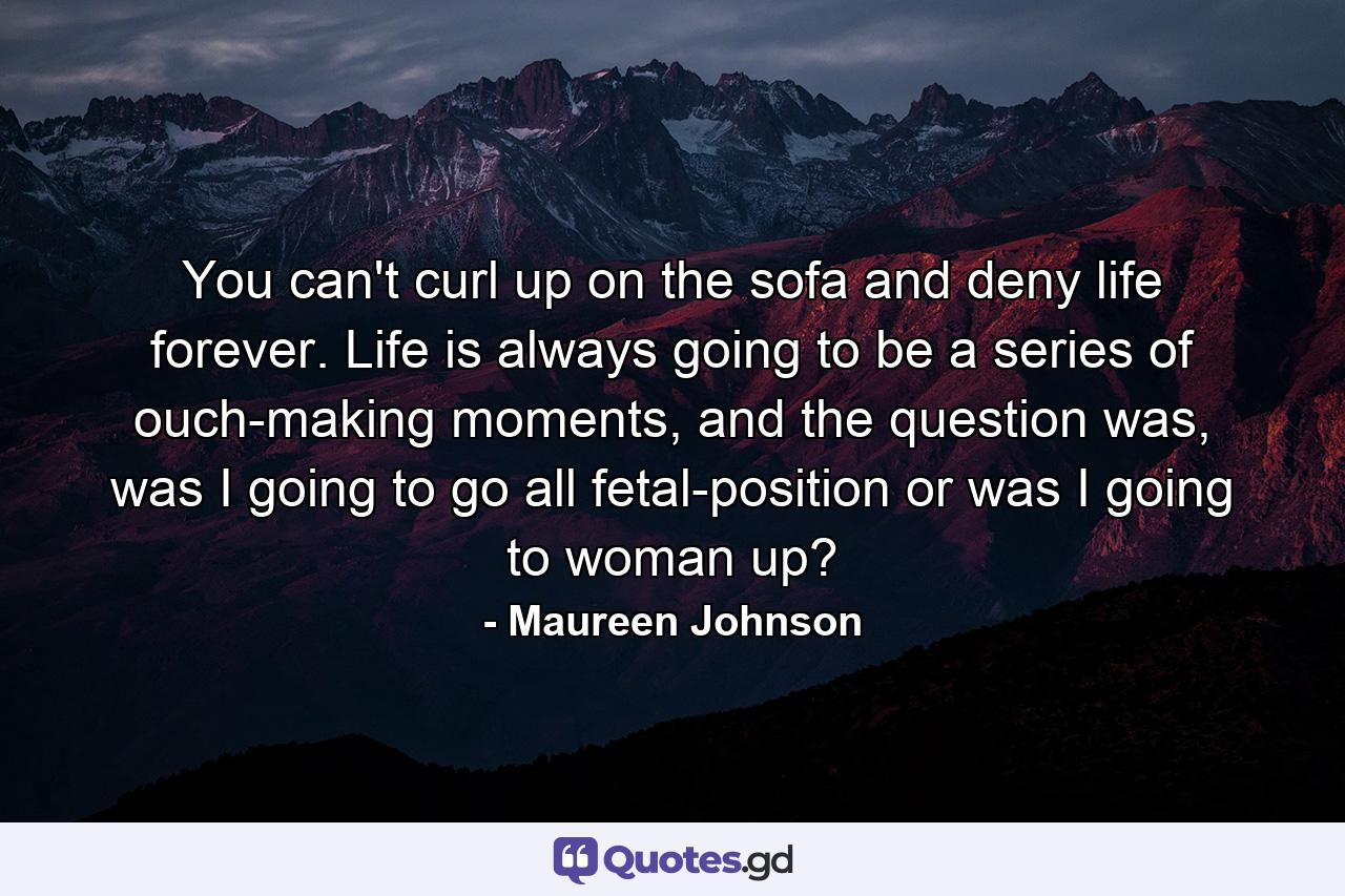 You can't curl up on the sofa and deny life forever. Life is always going to be a series of ouch-making moments, and the question was, was I going to go all fetal-position or was I going to woman up? - Quote by Maureen Johnson