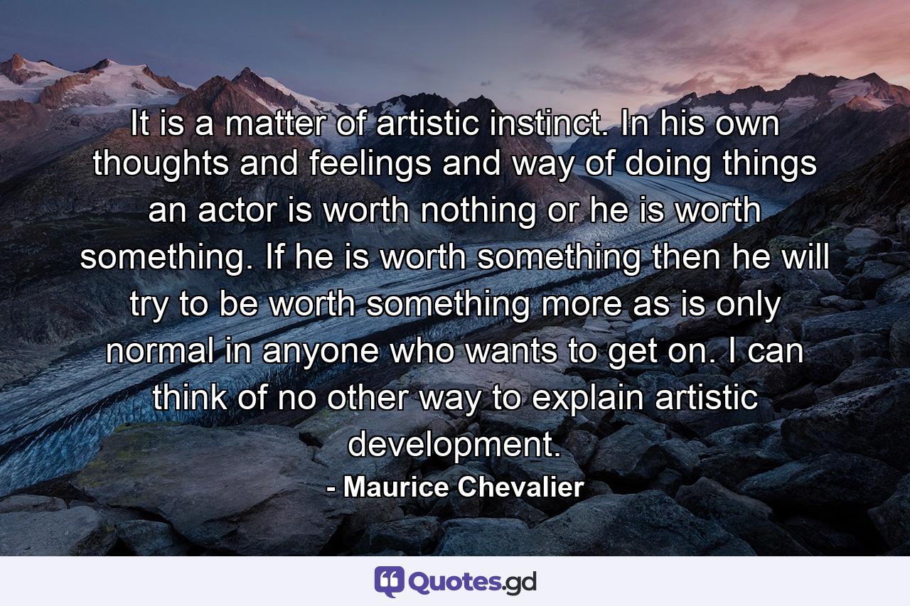 It is a matter of artistic instinct. In his own thoughts and feelings and way of doing things an actor is worth nothing or he is worth something. If he is worth something then he will try to be worth something more as is only normal in anyone who wants to get on. I can think of no other way to explain artistic development. - Quote by Maurice Chevalier