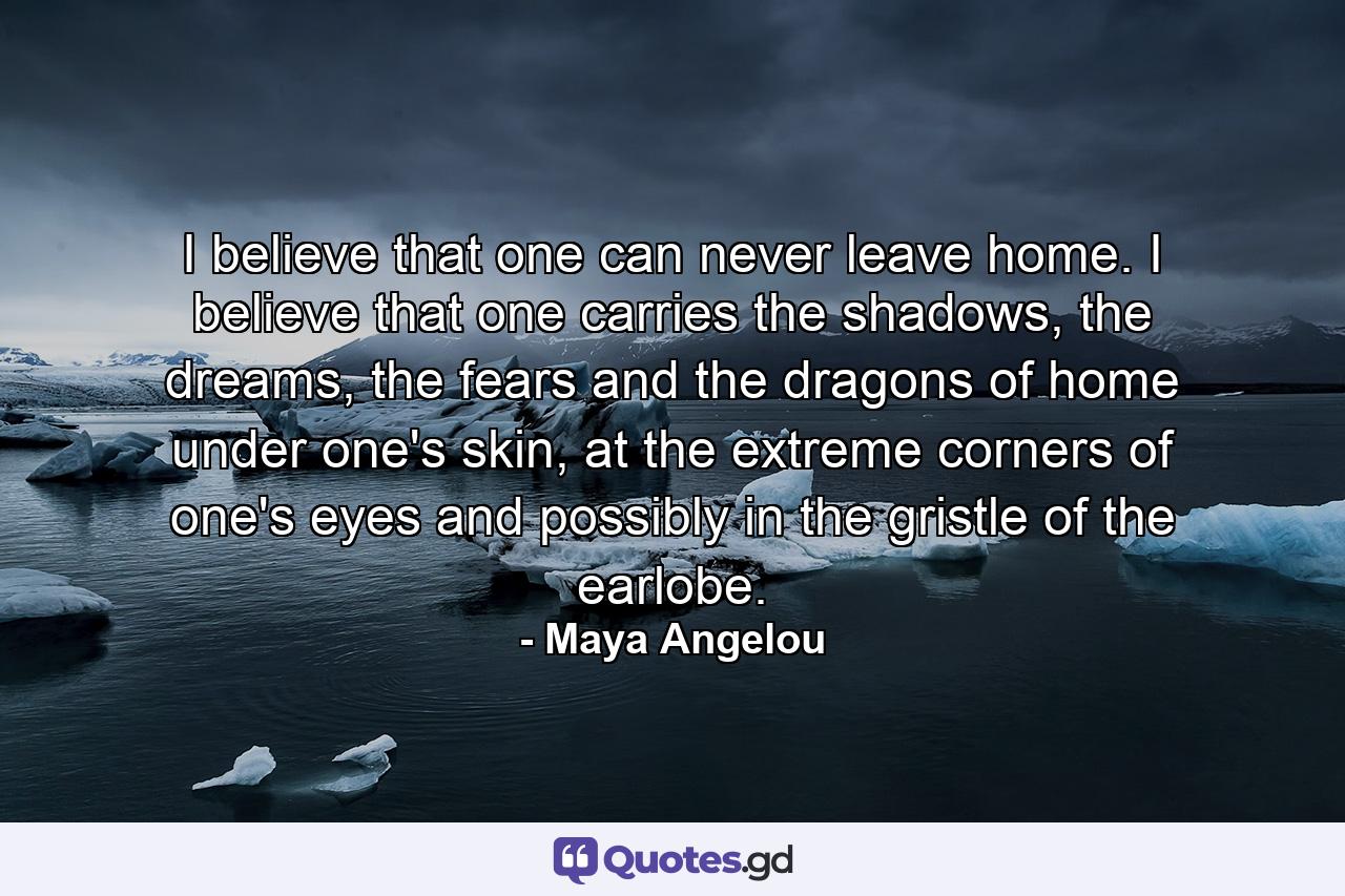 I believe that one can never leave home. I believe that one carries the shadows, the dreams, the fears and the dragons of home under one's skin, at the extreme corners of one's eyes and possibly in the gristle of the earlobe. - Quote by Maya Angelou