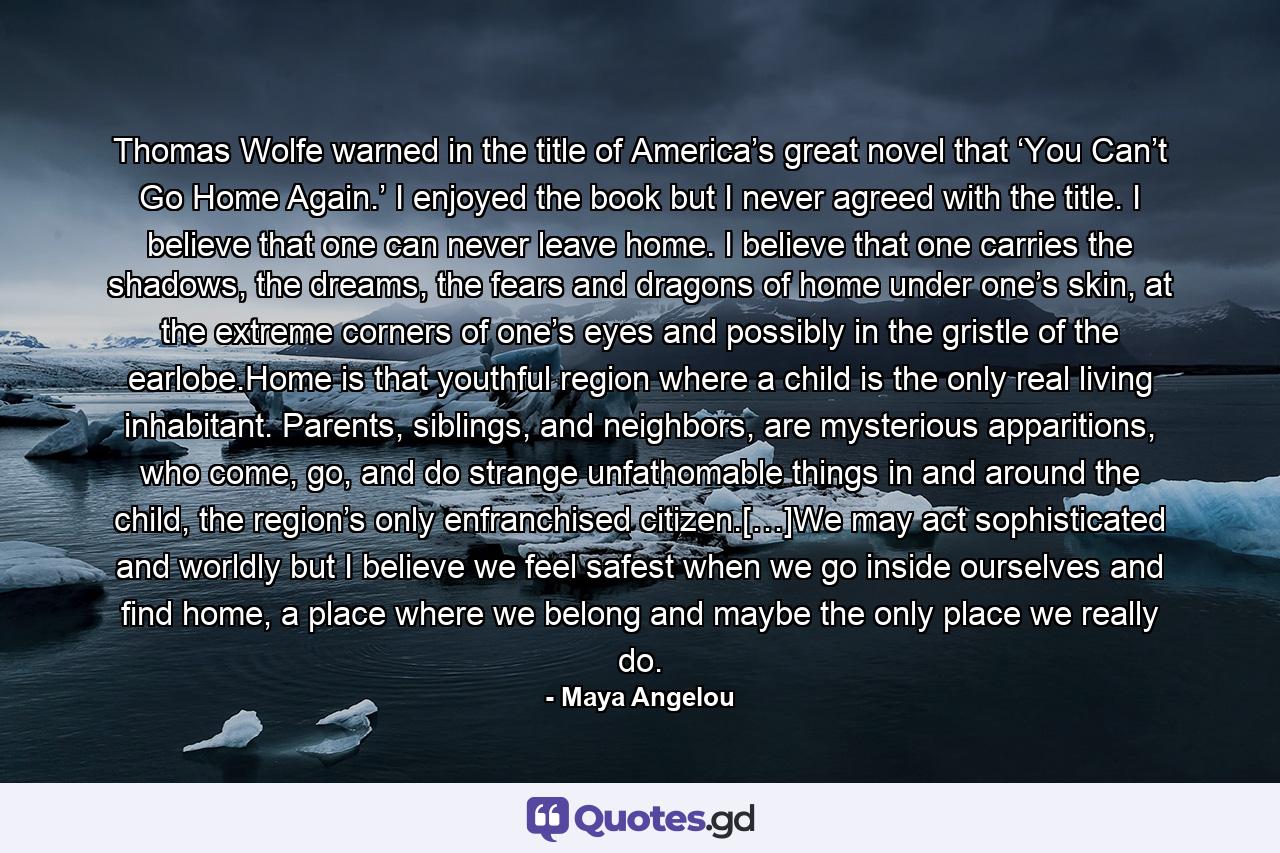 Thomas Wolfe warned in the title of America’s great novel that ‘You Can’t Go Home Again.’ I enjoyed the book but I never agreed with the title. I believe that one can never leave home. I believe that one carries the shadows, the dreams, the fears and dragons of home under one’s skin, at the extreme corners of one’s eyes and possibly in the gristle of the earlobe.Home is that youthful region where a child is the only real living inhabitant. Parents, siblings, and neighbors, are mysterious apparitions, who come, go, and do strange unfathomable things in and around the child, the region’s only enfranchised citizen.[…]We may act sophisticated and worldly but I believe we feel safest when we go inside ourselves and find home, a place where we belong and maybe the only place we really do. - Quote by Maya Angelou