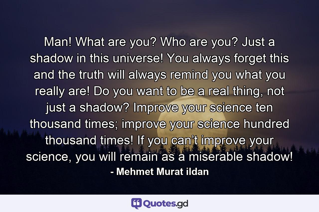 Man! What are you? Who are you? Just a shadow in this universe! You always forget this and the truth will always remind you what you really are! Do you want to be a real thing, not just a shadow? Improve your science ten thousand times; improve your science hundred thousand times! If you can’t improve your science, you will remain as a miserable shadow! - Quote by Mehmet Murat ildan