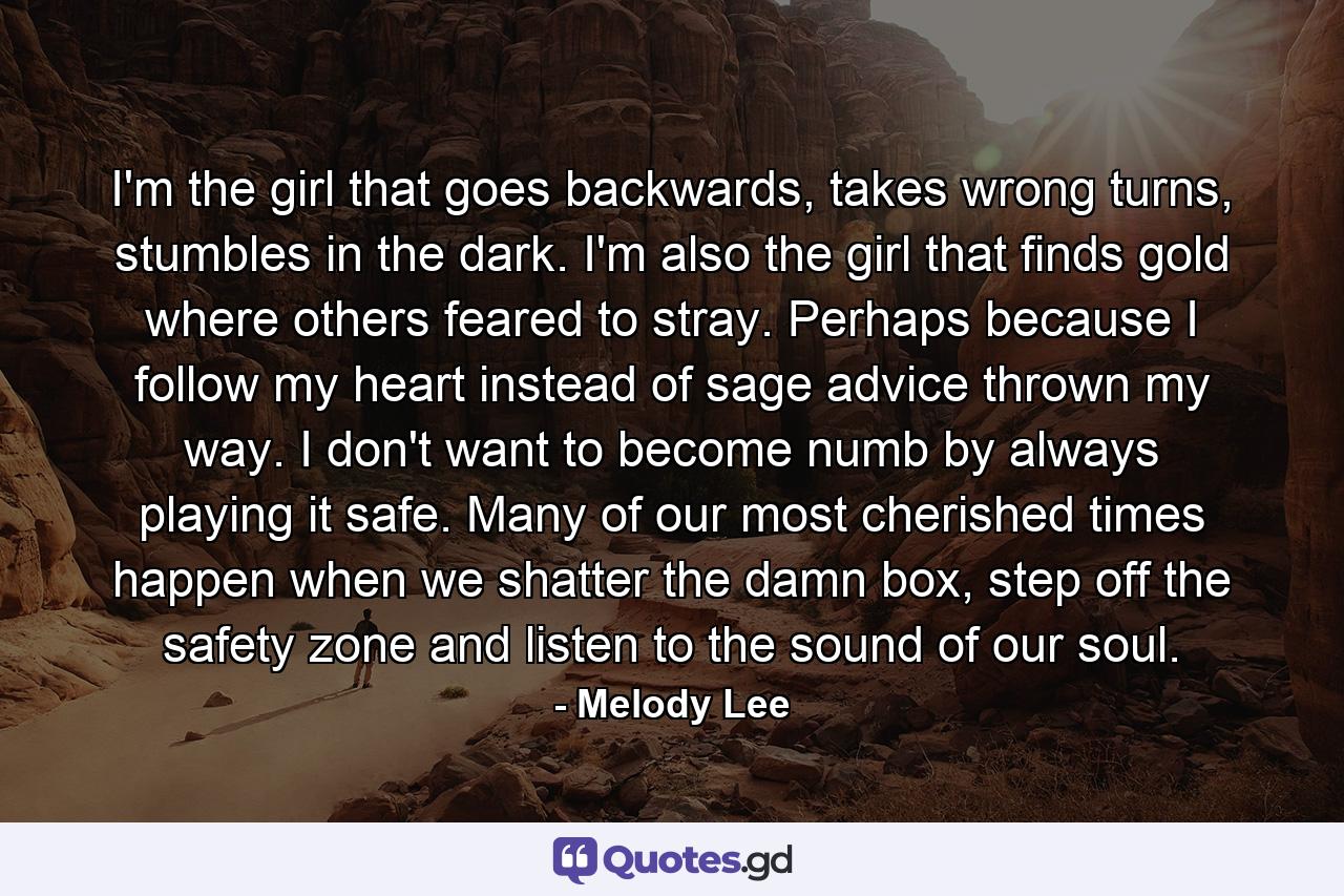 I'm the girl that goes backwards, takes wrong turns, stumbles in the dark. I'm also the girl that finds gold where others feared to stray. Perhaps because I follow my heart instead of sage advice thrown my way. I don't want to become numb by always playing it safe. Many of our most cherished times happen when we shatter the damn box, step off the safety zone and listen to the sound of our soul. - Quote by Melody Lee