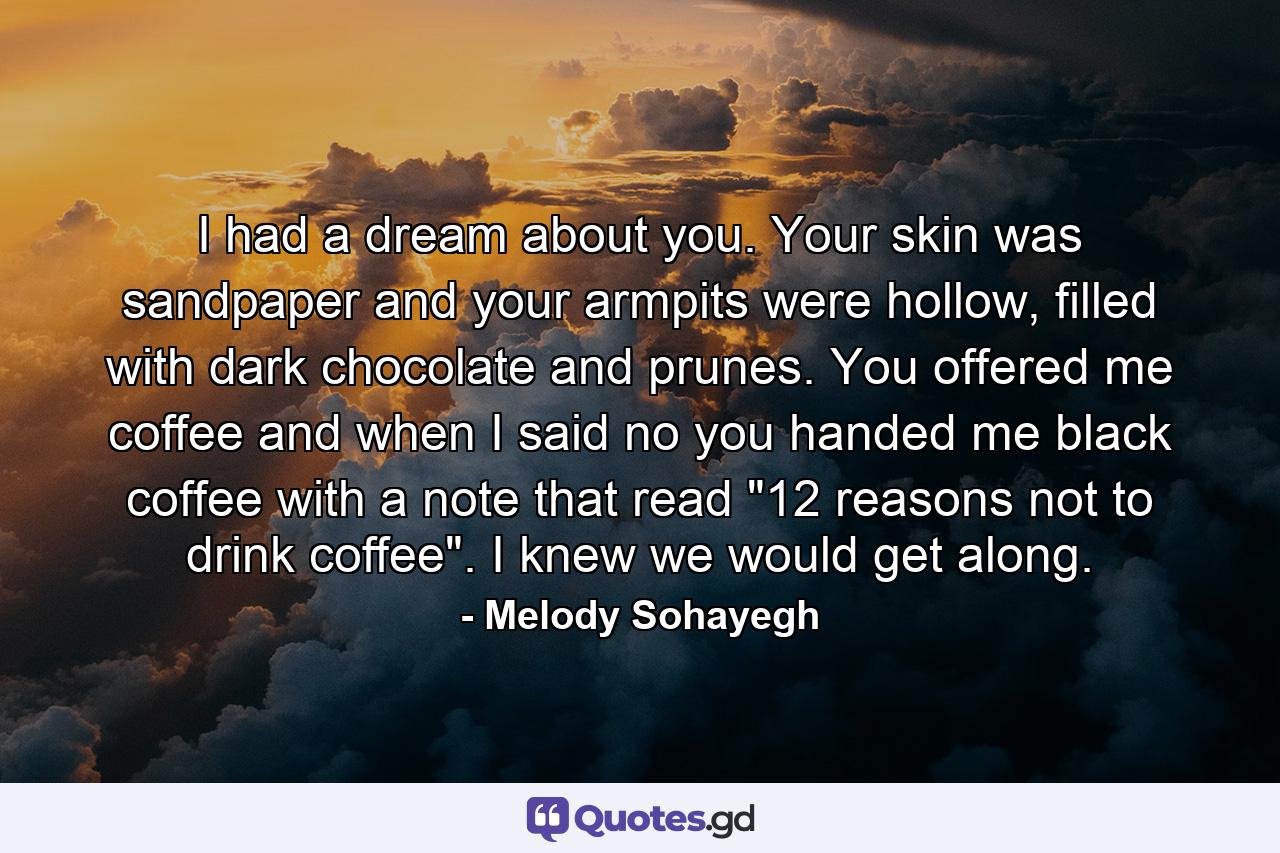 I had a dream about you. Your skin was sandpaper and your armpits were hollow, filled with dark chocolate and prunes. You offered me coffee and when I said no you handed me black coffee with a note that read 