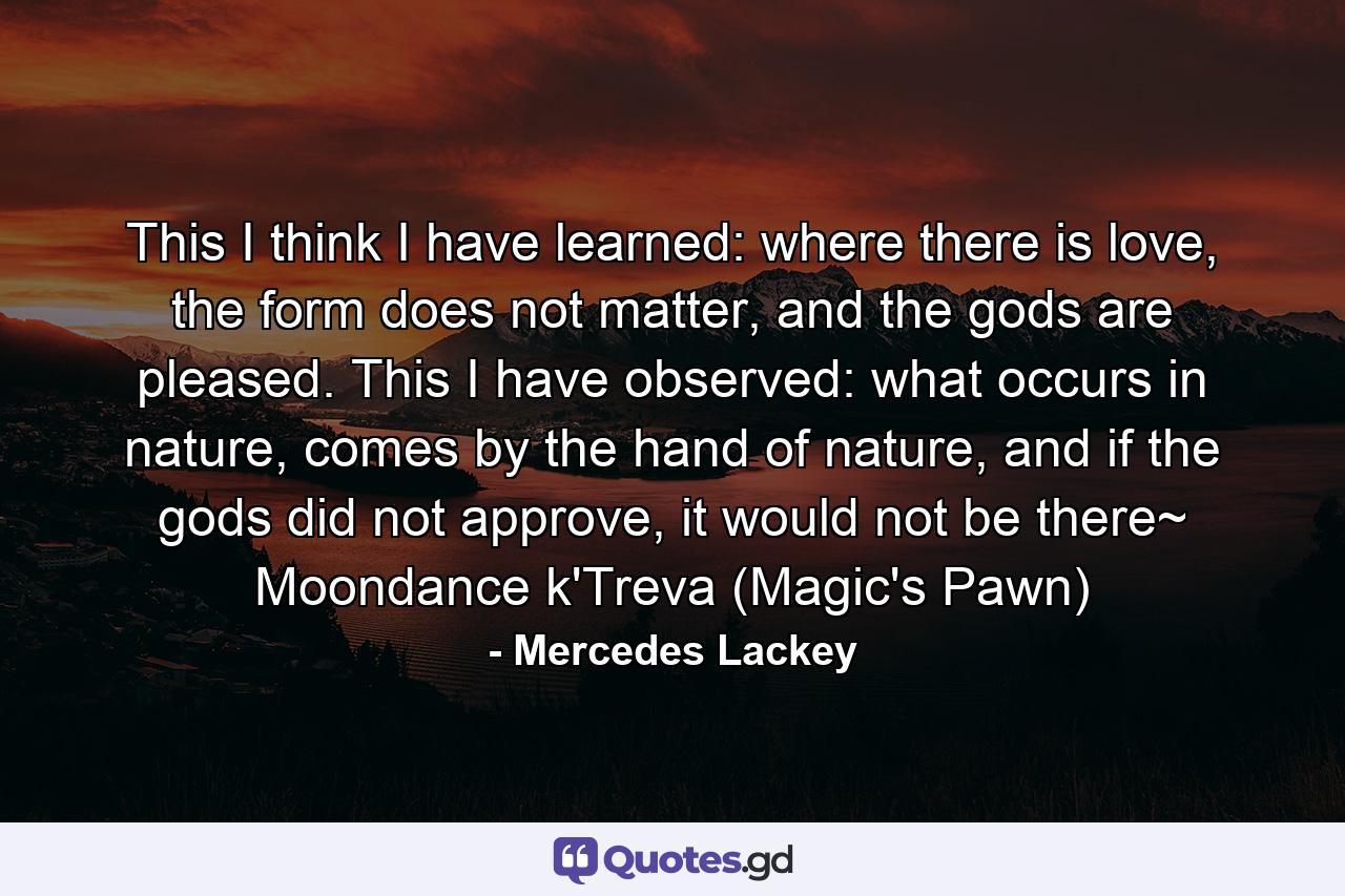 This I think I have learned: where there is love, the form does not matter, and the gods are pleased. This I have observed: what occurs in nature, comes by the hand of nature, and if the gods did not approve, it would not be there~ Moondance k'Treva (Magic's Pawn) - Quote by Mercedes Lackey