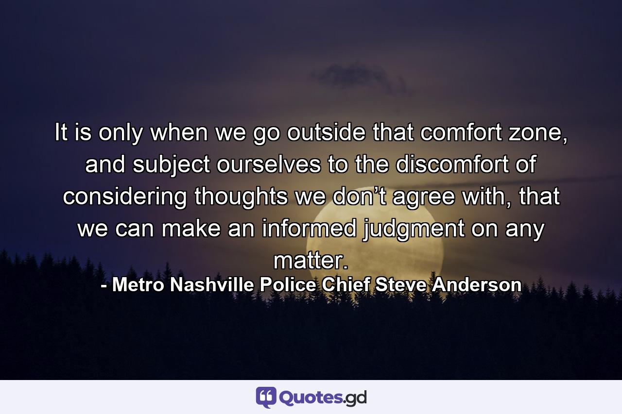 It is only when we go outside that comfort zone, and subject ourselves to the discomfort of considering thoughts we don’t agree with, that we can make an informed judgment on any matter. - Quote by Metro Nashville Police Chief Steve Anderson