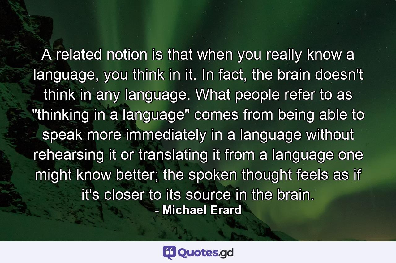 A related notion is that when you really know a language, you think in it. In fact, the brain doesn't think in any language. What people refer to as 