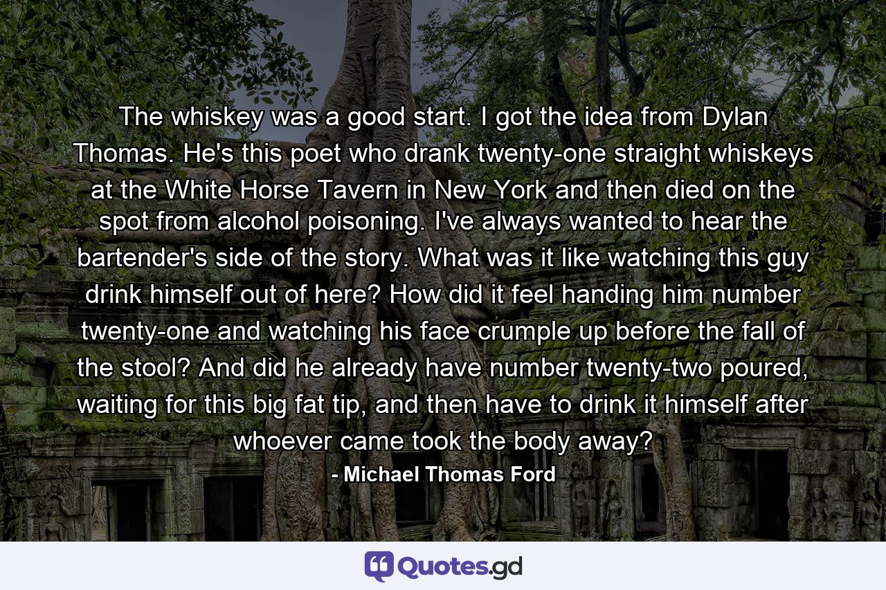 The whiskey was a good start. I got the idea from Dylan Thomas. He's this poet who drank twenty-one straight whiskeys at the White Horse Tavern in New York and then died on the spot from alcohol poisoning. I've always wanted to hear the bartender's side of the story. What was it like watching this guy drink himself out of here? How did it feel handing him number twenty-one and watching his face crumple up before the fall of the stool? And did he already have number twenty-two poured, waiting for this big fat tip, and then have to drink it himself after whoever came took the body away? - Quote by Michael Thomas Ford