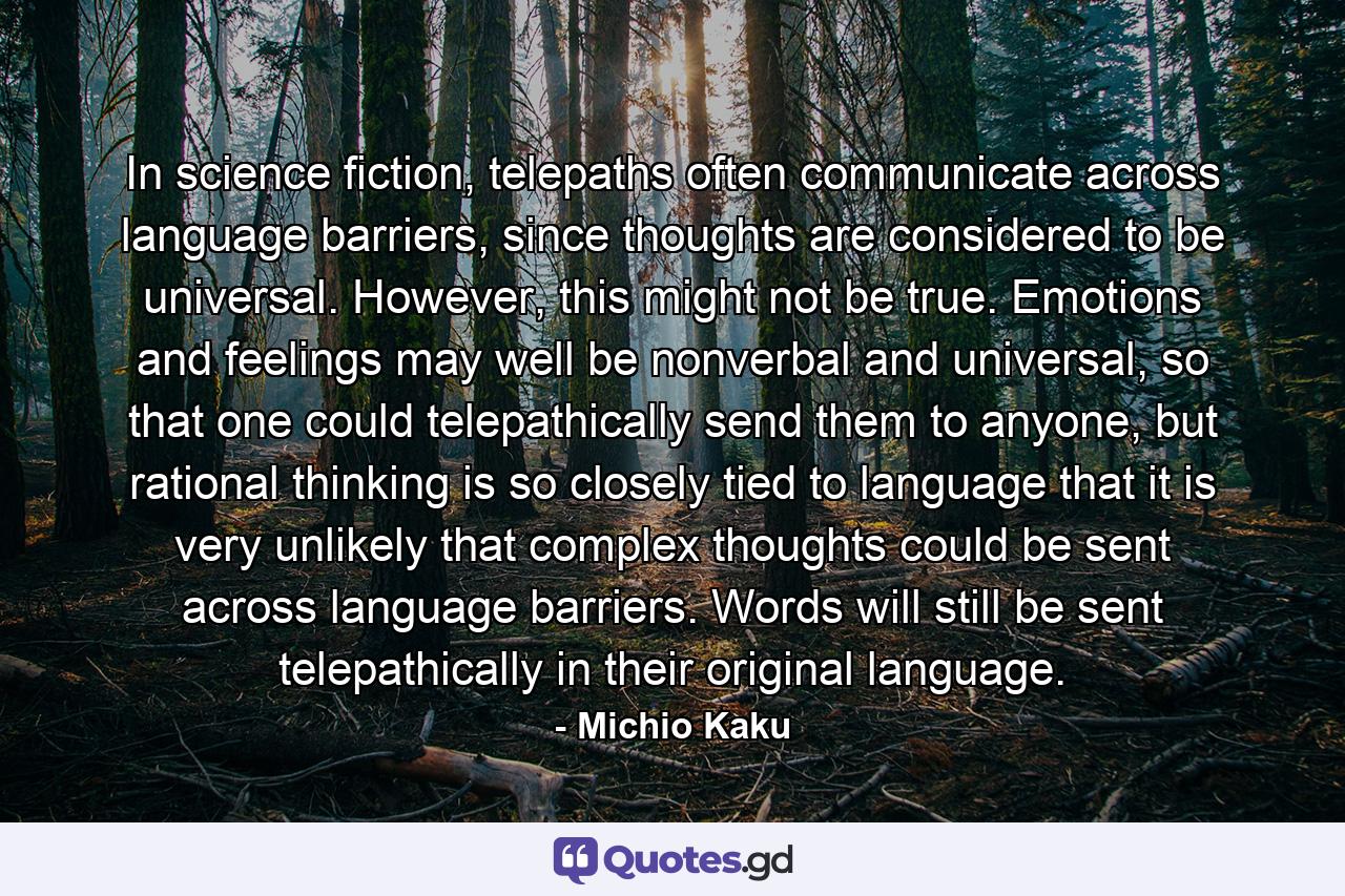 In science fiction, telepaths often communicate across language barriers, since thoughts are considered to be universal. However, this might not be true. Emotions and feelings may well be nonverbal and universal, so that one could telepathically send them to anyone, but rational thinking is so closely tied to language that it is very unlikely that complex thoughts could be sent across language barriers. Words will still be sent telepathically in their original language. - Quote by Michio Kaku