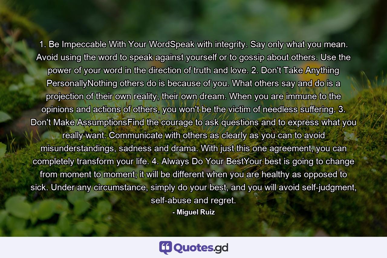 1. Be Impeccable With Your WordSpeak with integrity. Say only what you mean. Avoid using the word to speak against yourself or to gossip about others. Use the power of your word in the direction of truth and love. 2. Don't Take Anything PersonallyNothing others do is because of you. What others say and do is a projection of their own reality, their own dream. When you are immune to the opinions and actions of others, you won't be the victim of needless suffering. 3. Don't Make AssumptionsFind the courage to ask questions and to express what you really want. Communicate with others as clearly as you can to avoid misunderstandings, sadness and drama. With just this one agreement, you can completely transform your life. 4. Always Do Your BestYour best is going to change from moment to moment; it will be different when you are healthy as opposed to sick. Under any circumstance, simply do your best, and you will avoid self-judgment, self-abuse and regret. - Quote by Miguel Ruiz