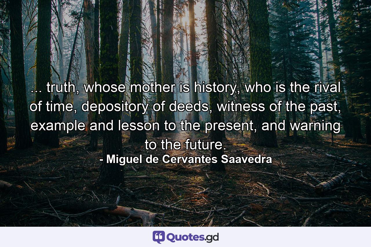 ... truth, whose mother is history, who is the rival of time, depository of deeds, witness of the past, example and lesson to the present, and warning to the future. - Quote by Miguel de Cervantes Saavedra