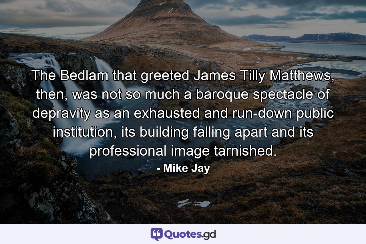 The Bedlam that greeted James Tilly Matthews, then, was not so much a baroque spectacle of depravity as an exhausted and run-down public institution, its building falling apart and its professional image tarnished. - Quote by Mike Jay