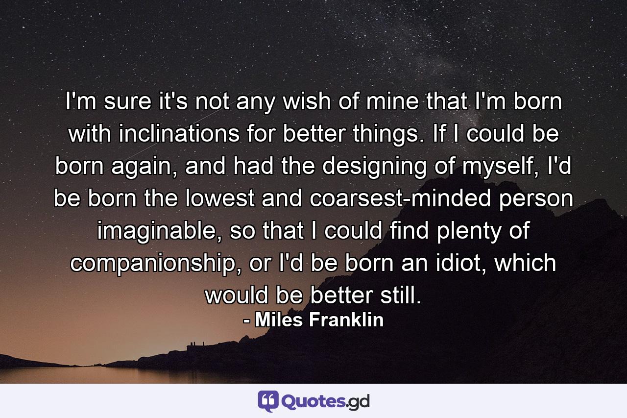 I'm sure it's not any wish of mine that I'm born with inclinations for better things. If I could be born again, and had the designing of myself, I'd be born the lowest and coarsest-minded person imaginable, so that I could find plenty of companionship, or I'd be born an idiot, which would be better still. - Quote by Miles Franklin