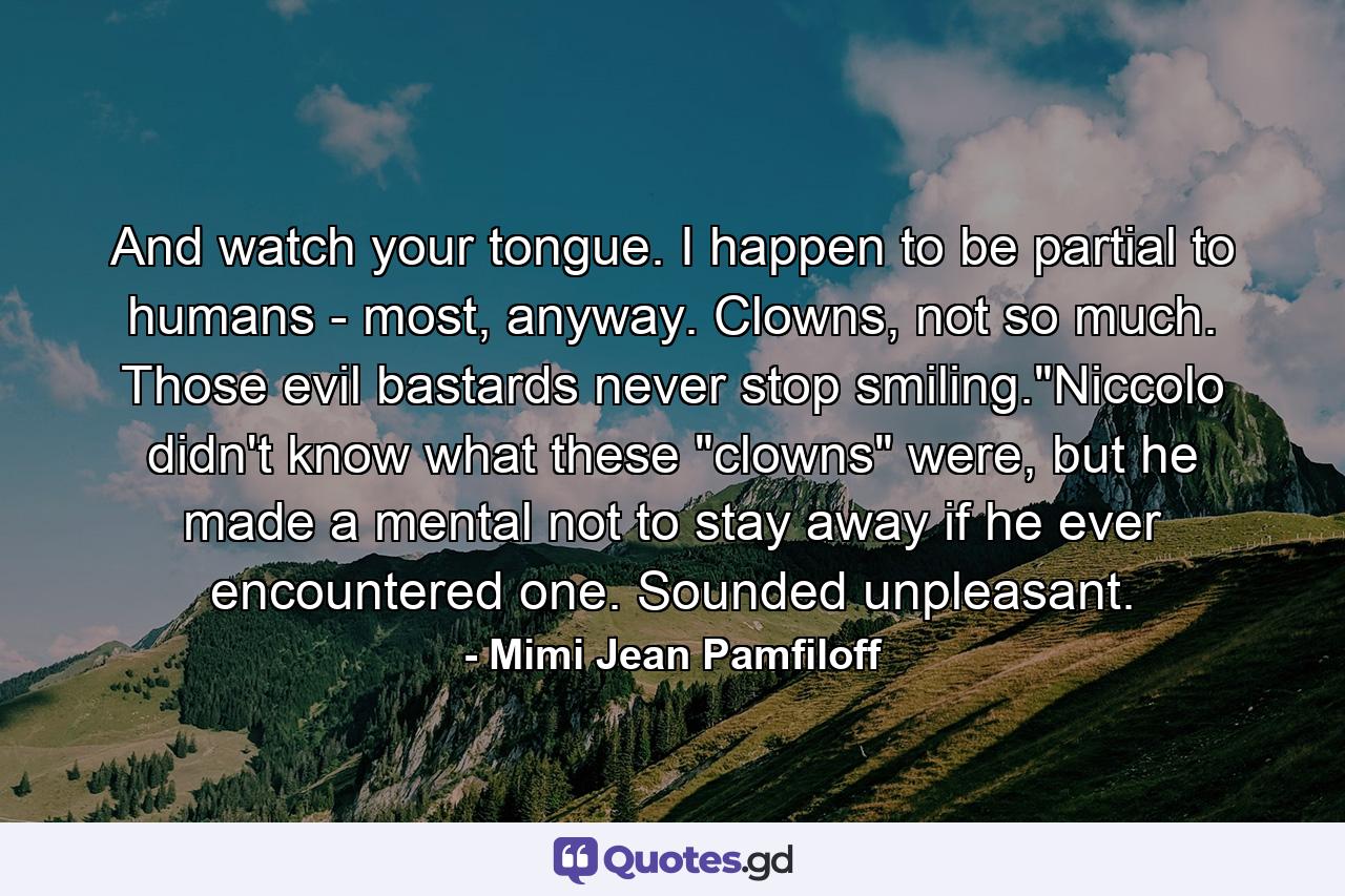 And watch your tongue. I happen to be partial to humans - most, anyway. Clowns, not so much. Those evil bastards never stop smiling.