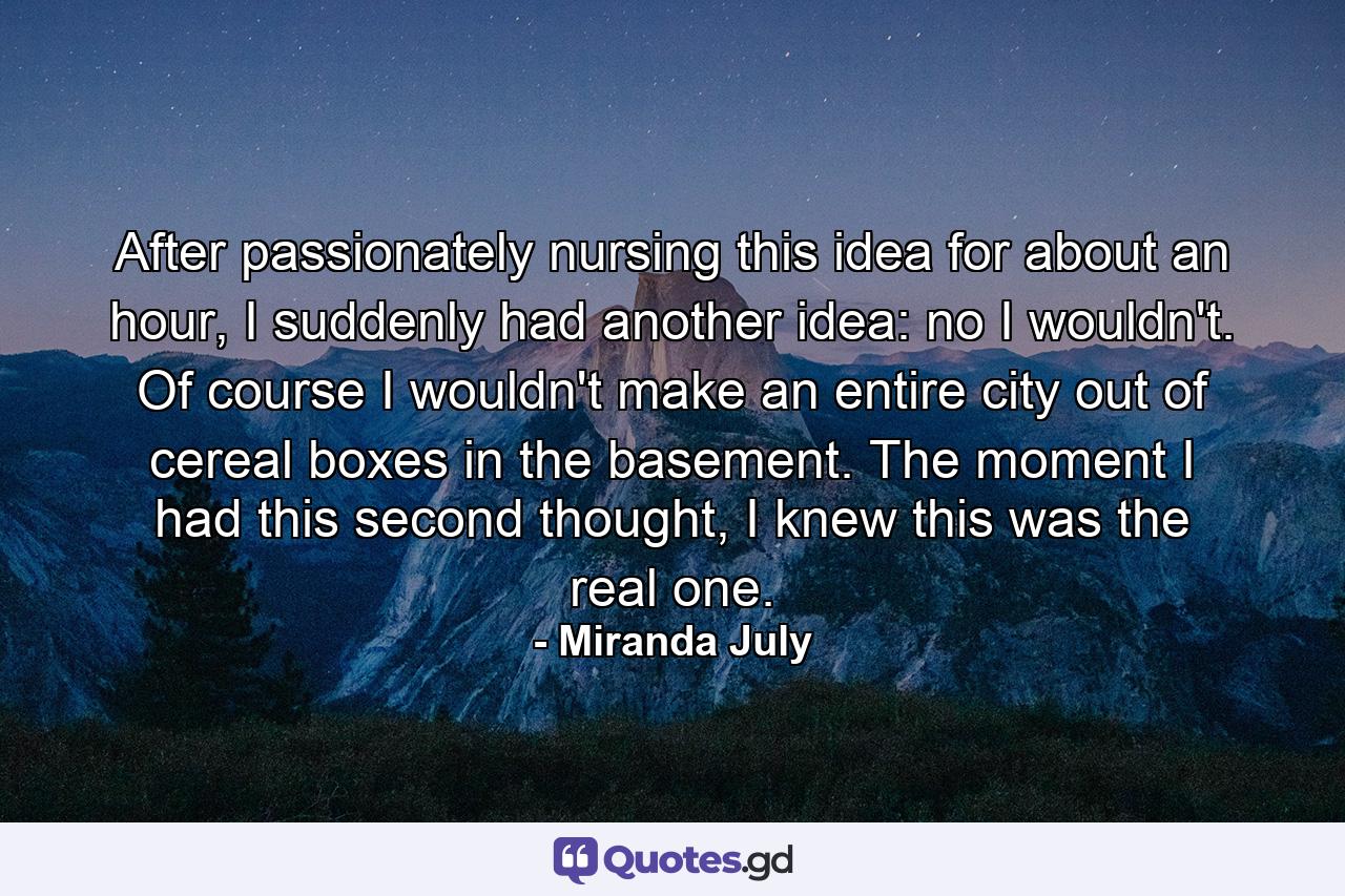 After passionately nursing this idea for about an hour, I suddenly had another idea: no I wouldn't. Of course I wouldn't make an entire city out of cereal boxes in the basement. The moment I had this second thought, I knew this was the real one. - Quote by Miranda July