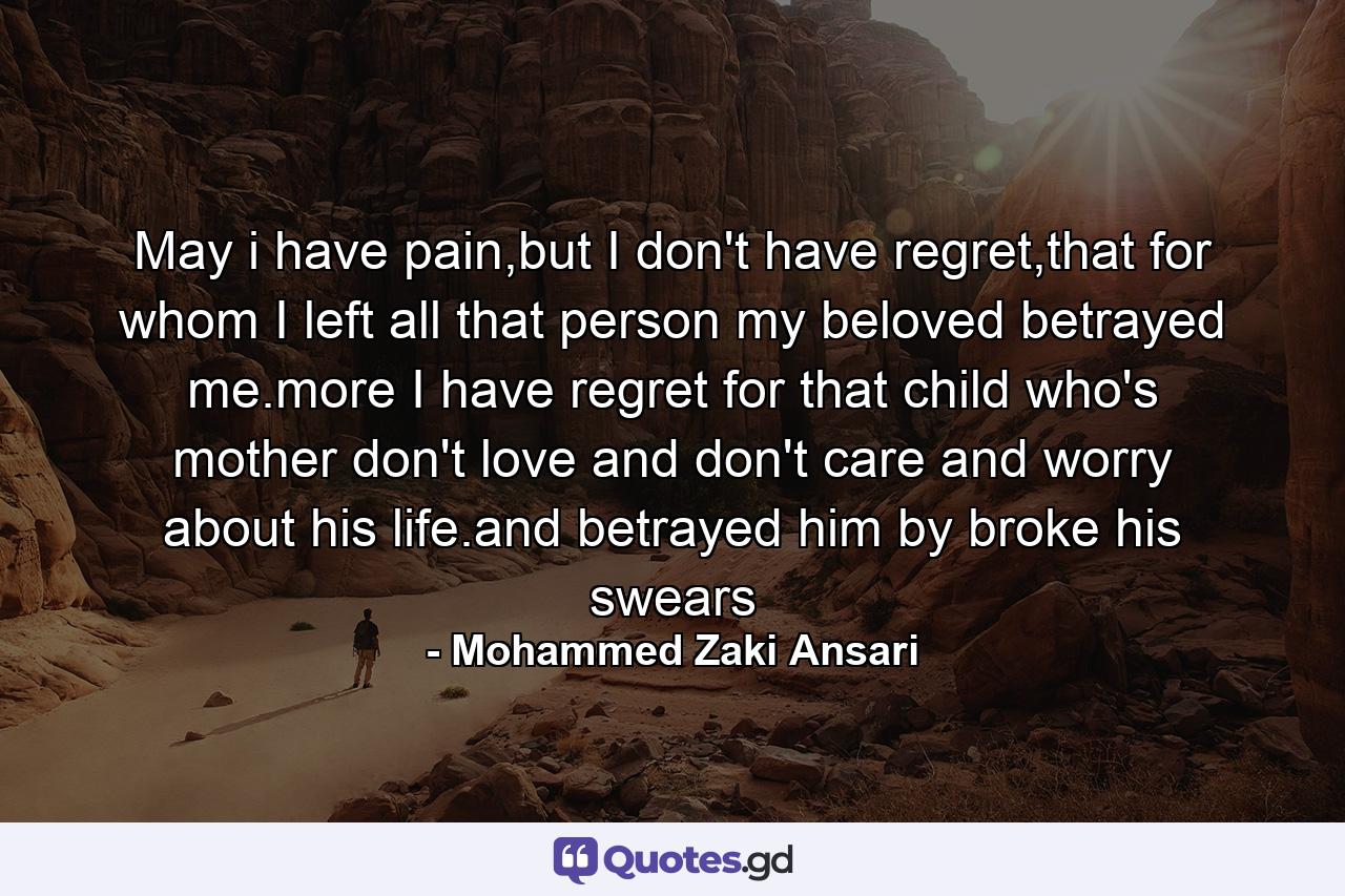 May i have pain,but I don't have regret,that for whom I left all that person my beloved betrayed me.more I have regret for that child who's mother don't love and don't care and worry about his life.and betrayed him by broke his swears - Quote by Mohammed Zaki Ansari