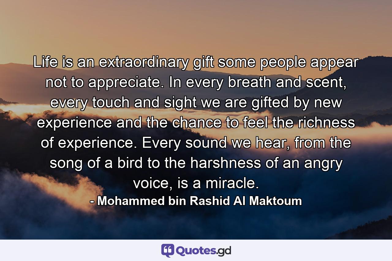 Life is an extraordinary gift some people appear not to appreciate. In every breath and scent, every touch and sight we are gifted by new experience and the chance to feel the richness of experience. Every sound we hear, from the song of a bird to the harshness of an angry voice, is a miracle. - Quote by Mohammed bin Rashid Al Maktoum