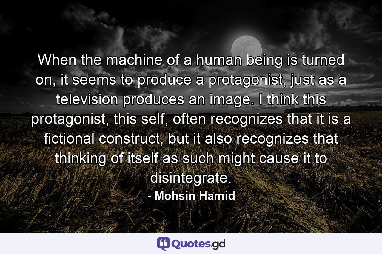 When the machine of a human being is turned on, it seems to produce a protagonist, just as a television produces an image. I think this protagonist, this self, often recognizes that it is a fictional construct, but it also recognizes that thinking of itself as such might cause it to disintegrate. - Quote by Mohsin Hamid