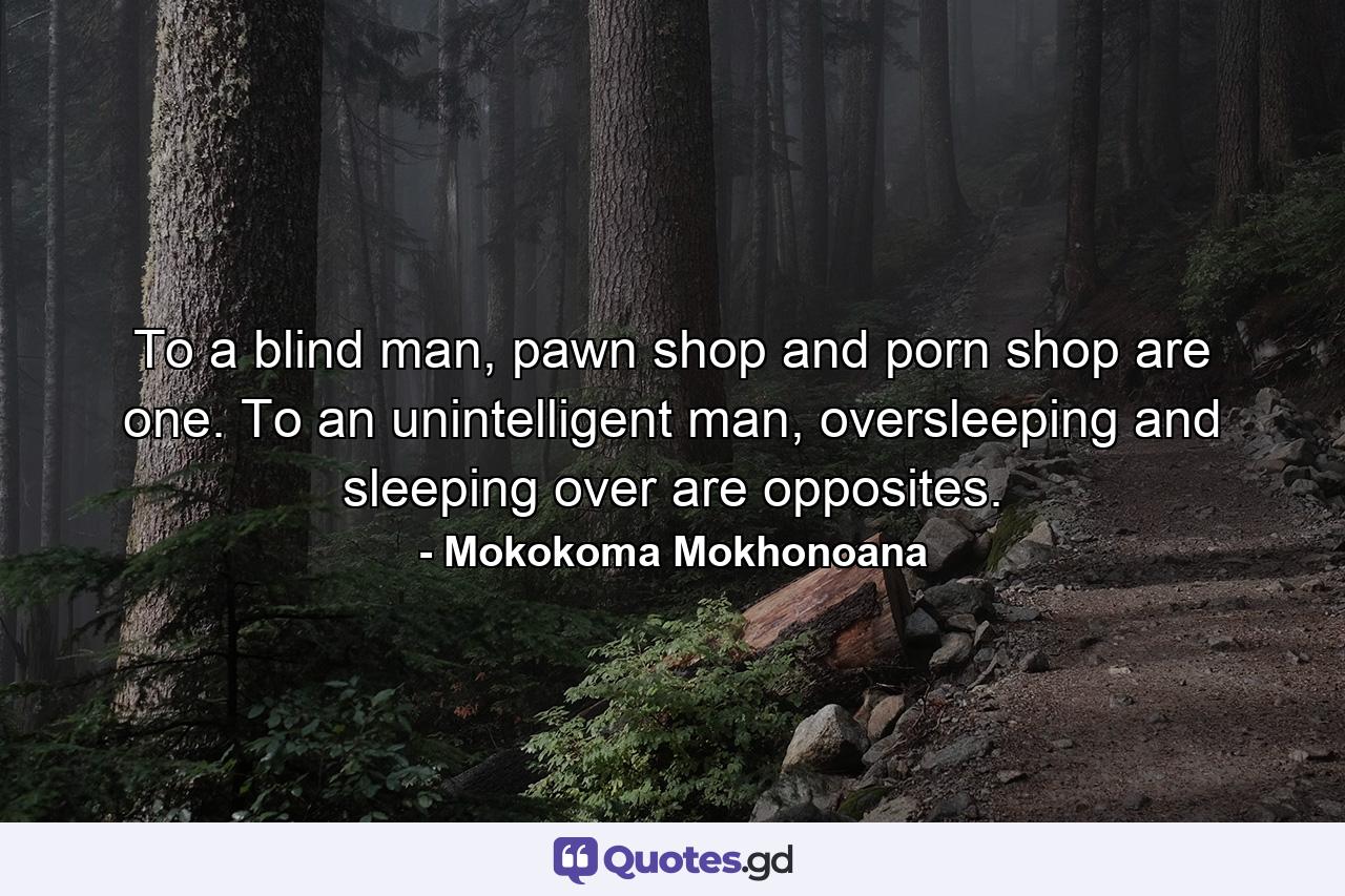 To a blind man, pawn shop and porn shop are one. To an unintelligent man, oversleeping and sleeping over are opposites. - Quote by Mokokoma Mokhonoana