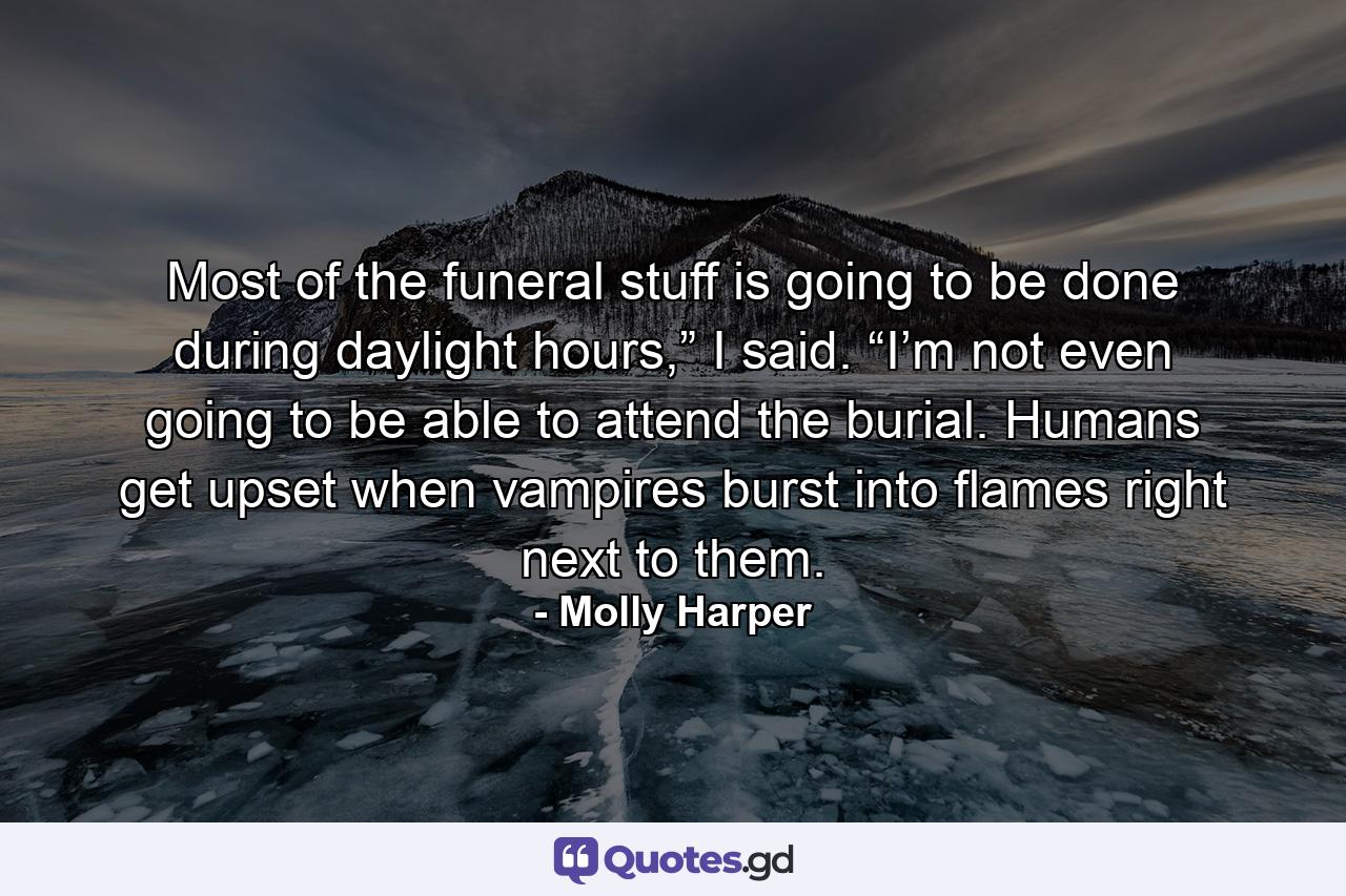 Most of the funeral stuff is going to be done during daylight hours,” I said. “I’m not even going to be able to attend the burial. Humans get upset when vampires burst into flames right next to them. - Quote by Molly Harper