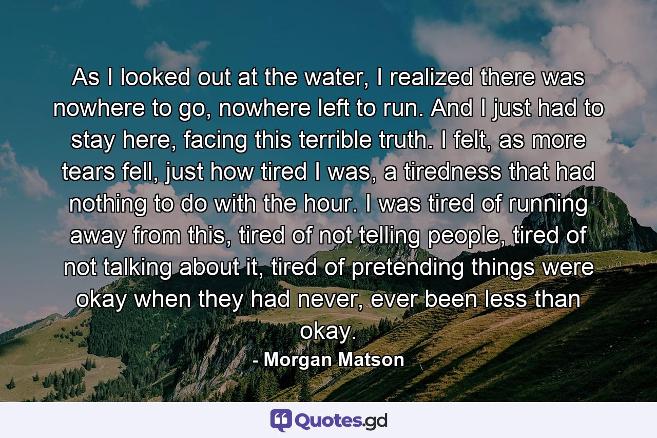 As I looked out at the water, I realized there was nowhere to go, nowhere left to run. And I just had to stay here, facing this terrible truth. I felt, as more tears fell, just how tired I was, a tiredness that had nothing to do with the hour. I was tired of running away from this, tired of not telling people, tired of not talking about it, tired of pretending things were okay when they had never, ever been less than okay. - Quote by Morgan Matson