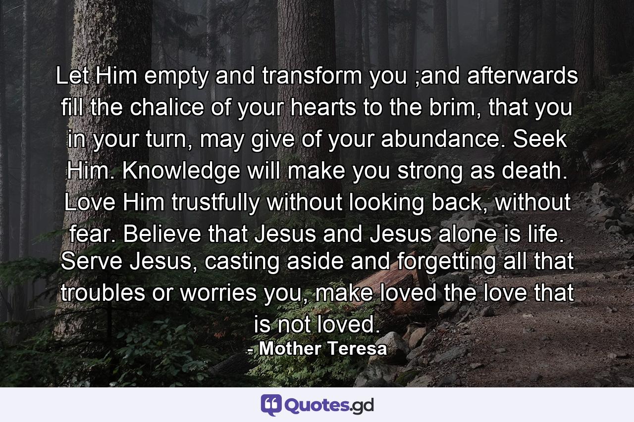 Let Him empty and transform you ;and afterwards fill the chalice of your hearts to the brim, that you in your turn, may give of your abundance. Seek Him. Knowledge will make you strong as death. Love Him trustfully without looking back, without fear. Believe that Jesus and Jesus alone is life. Serve Jesus, casting aside and forgetting all that troubles or worries you, make loved the love that is not loved. - Quote by Mother Teresa