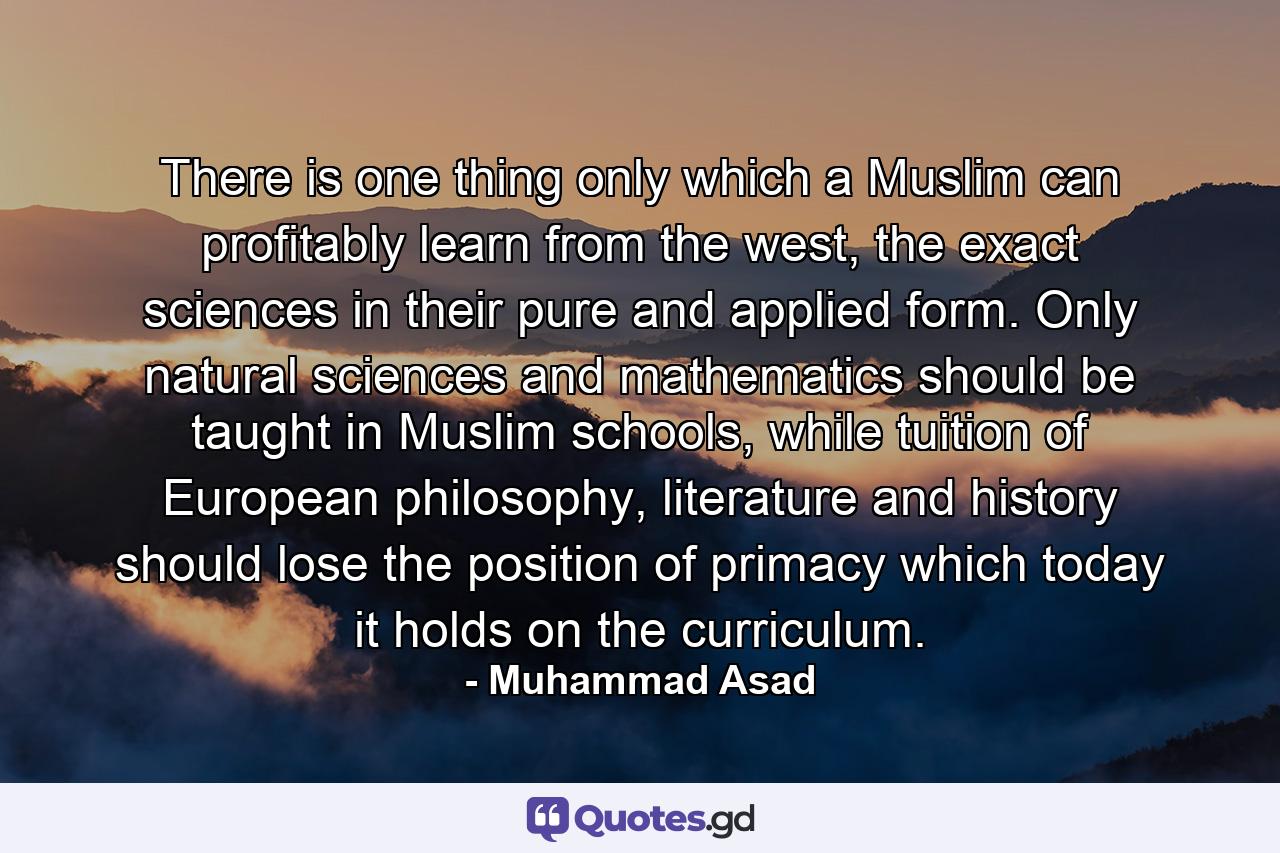 There is one thing only which a Muslim can profitably learn from the west, the exact sciences in their pure and applied form. Only natural sciences and mathematics should be taught in Muslim schools, while tuition of European philosophy, literature and history should lose the position of primacy which today it holds on the curriculum. - Quote by Muhammad Asad