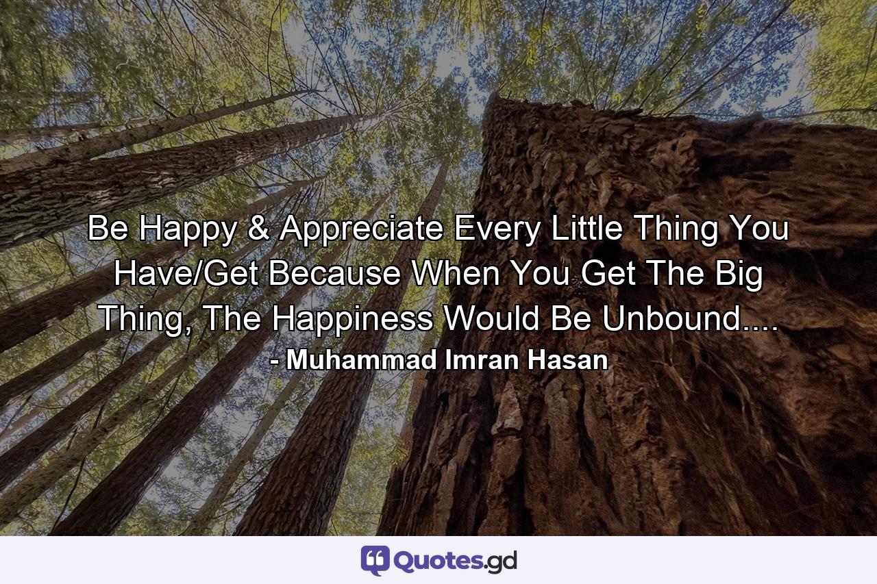 Be Happy & Appreciate Every Little Thing You Have/Get Because When You Get The Big Thing, The Happiness Would Be Unbound.... - Quote by Muhammad Imran Hasan