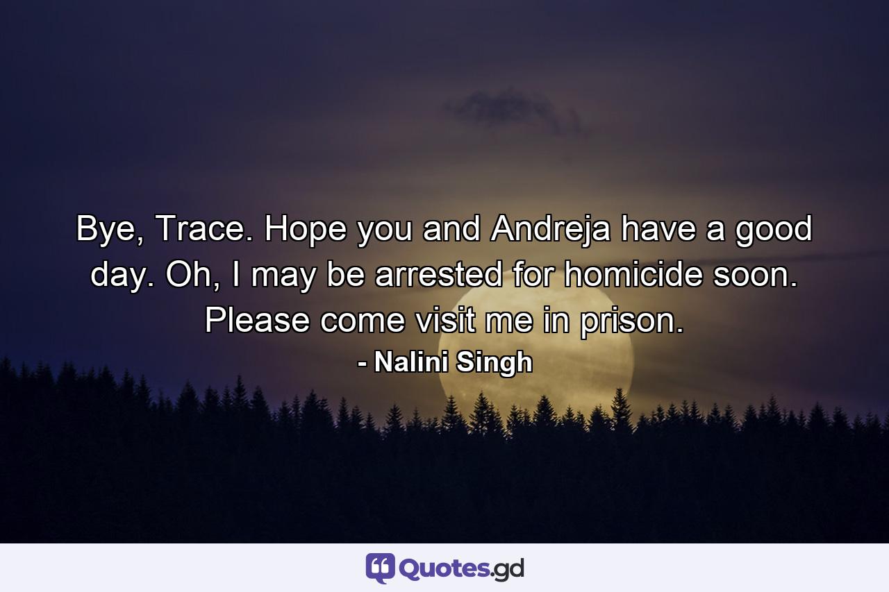 Bye, Trace. Hope you and Andreja have a good day. Oh, I may be arrested for homicide soon. Please come visit me in prison. - Quote by Nalini Singh