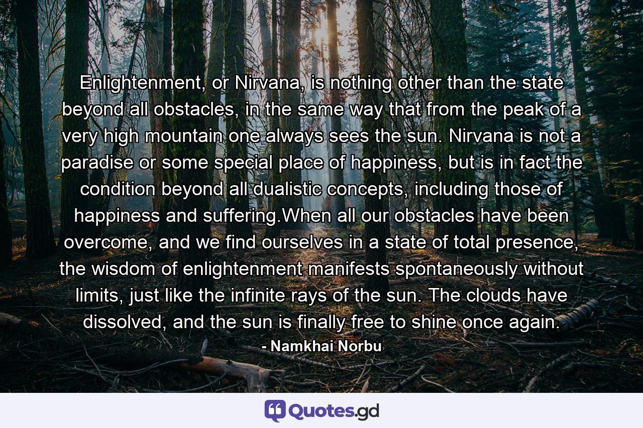 Enlightenment, or Nirvana, is nothing other than the state beyond all obstacles, in the same way that from the peak of a very high mountain one always sees the sun. Nirvana is not a paradise or some special place of happiness, but is in fact the condition beyond all dualistic concepts, including those of happiness and suffering.When all our obstacles have been overcome, and we find ourselves in a state of total presence, the wisdom of enlightenment manifests spontaneously without limits, just like the infinite rays of the sun. The clouds have dissolved, and the sun is finally free to shine once again. - Quote by Namkhai Norbu