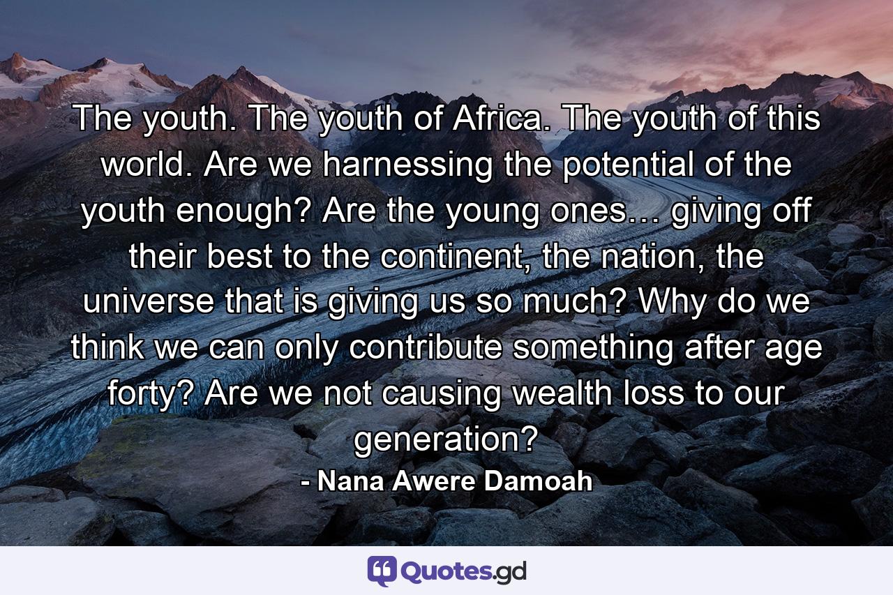 The youth. The youth of Africa. The youth of this world. Are we harnessing the potential of the youth enough? Are the young ones… giving off their best to the continent, the nation, the universe that is giving us so much? Why do we think we can only contribute something after age forty? Are we not causing wealth loss to our generation? - Quote by Nana Awere Damoah