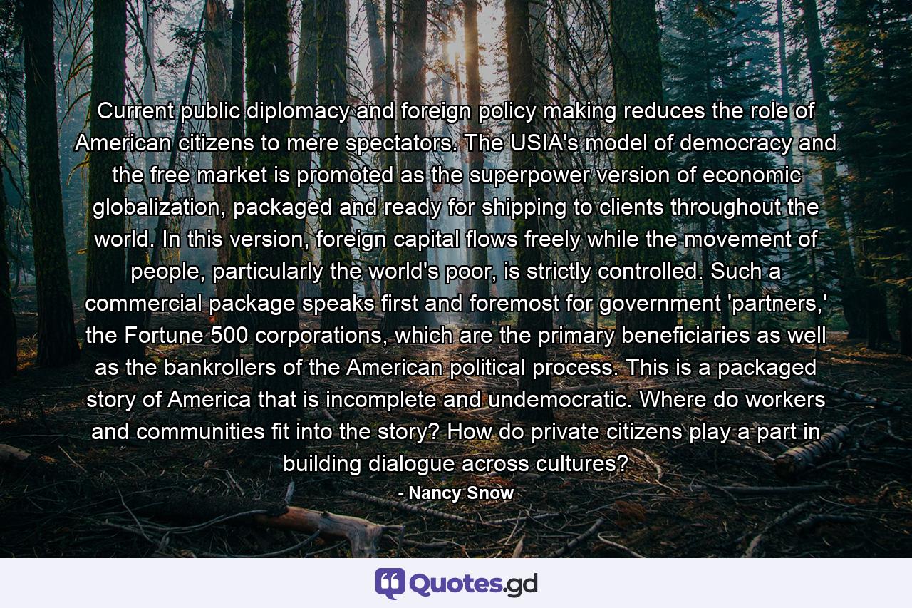 Current public diplomacy and foreign policy making reduces the role of American citizens to mere spectators. The USIA's model of democracy and the free market is promoted as the superpower version of economic globalization, packaged and ready for shipping to clients throughout the world. In this version, foreign capital flows freely while the movement of people, particularly the world's poor, is strictly controlled. Such a commercial package speaks first and foremost for government 'partners,' the Fortune 500 corporations, which are the primary beneficiaries as well as the bankrollers of the American political process. This is a packaged story of America that is incomplete and undemocratic. Where do workers and communities fit into the story? How do private citizens play a part in building dialogue across cultures? - Quote by Nancy Snow