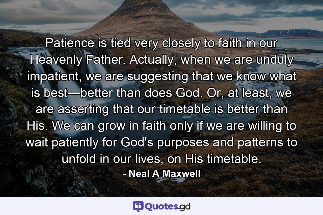 Patience is tied very closely to faith in our Heavenly Father. Actually, when we are unduly impatient, we are suggesting that we know what is best—better than does God. Or, at least, we are asserting that our timetable is better than His. We can grow in faith only if we are willing to wait patiently for God's purposes and patterns to unfold in our lives, on His timetable. - Quote by Neal A Maxwell